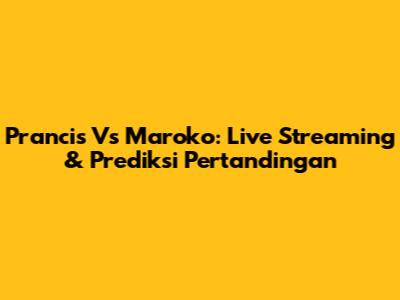 Prancis Vs Maroko: Live Streaming & Prediksi Pertandingan