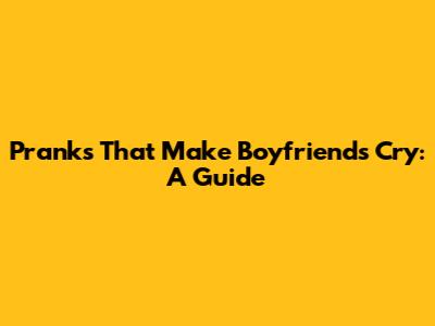 Pranks That Make Boyfriends Cry: A Guide