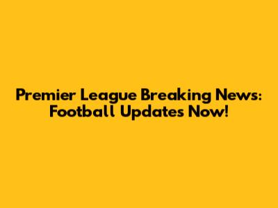 Premier League Breaking News: Football Updates Now!