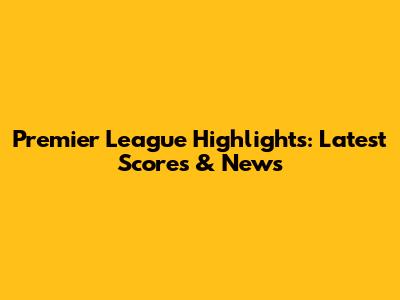 Premier League Highlights: Latest Scores & News