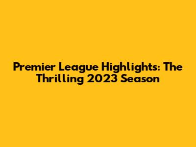 Premier League Highlights: The Thrilling 2023 Season