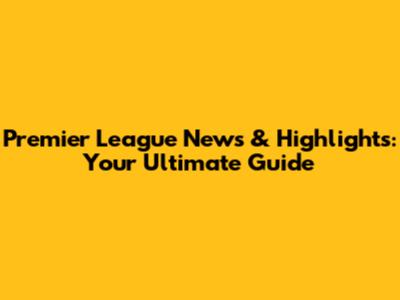 Premier League News & Highlights: Your Ultimate Guide