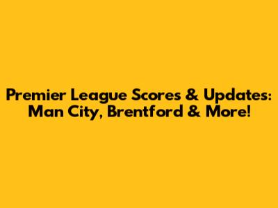Premier League Scores & Updates: Man City, Brentford & More!