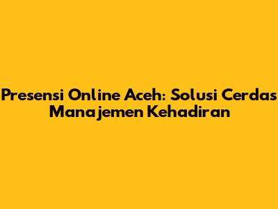 Presensi Online Aceh: Solusi Cerdas Manajemen Kehadiran