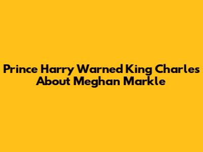 Prince Harry Warned King Charles About Meghan Markle