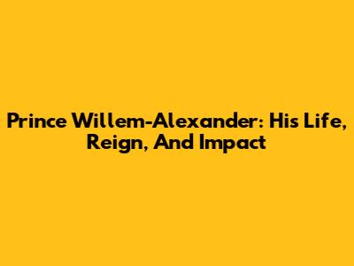 Prince Willem-Alexander: His Life, Reign, And Impact