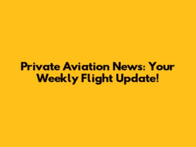 Private Aviation News: Your Weekly Flight Update!