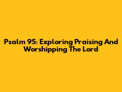 Psalm 95: Exploring Praising And Worshipping The Lord