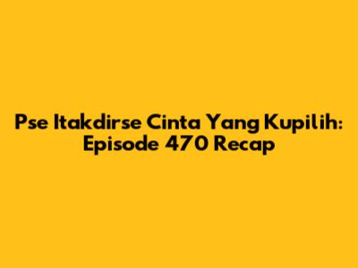 Pse Itakdirse Cinta Yang Kupilih: Episode 470 Recap