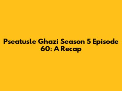 Pseatusle Ghazi Season 5 Episode 60: A Recap