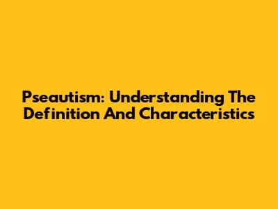 Pseautism: Understanding The Definition And Characteristics