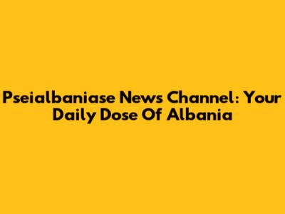 Pseialbaniase News Channel: Your Daily Dose Of Albania