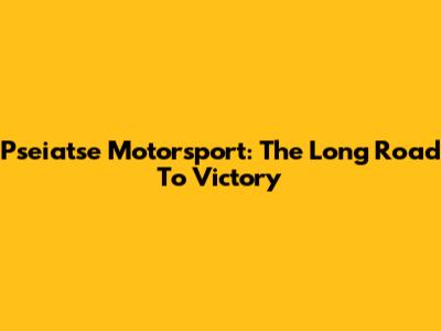 Pseiatse Motorsport: The Long Road To Victory