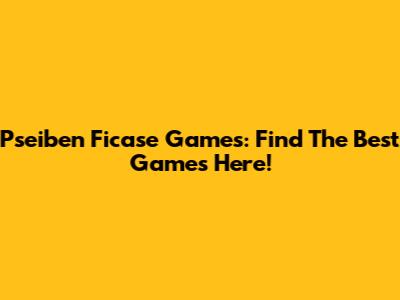 Pseiben Ficase Games: Find The Best Games Here!