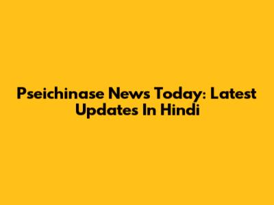 Pseichinase News Today: Latest Updates In Hindi