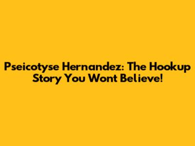 Pseicotyse Hernandez: The Hookup Story You Won't Believe!