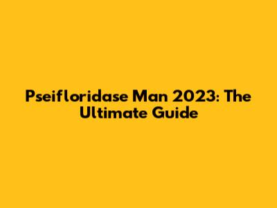 Pseifloridase Man 2023: The Ultimate Guide