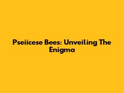 Pseiicese Bees: Unveiling The Enigma
