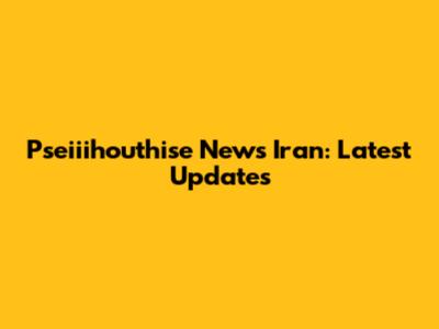 Pseiiihouthise News Iran: Latest Updates