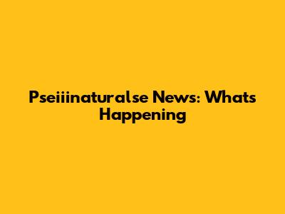 Pseiiinaturalse News: What's Happening