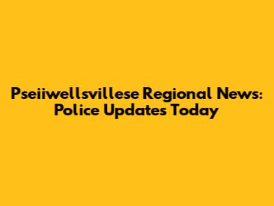 Pseiiwellsvillese Regional News: Police Updates Today