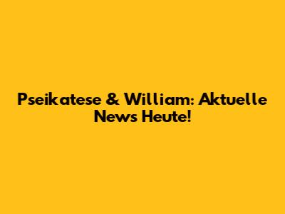 Pseikatese & William: Aktuelle News Heute!