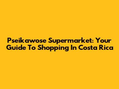 Pseikawose Supermarket: Your Guide To Shopping In Costa Rica