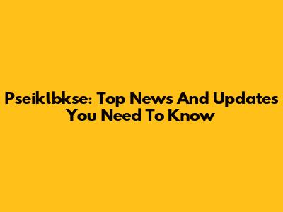 Pseiklbkse: Top News And Updates You Need To Know