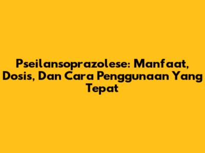 Pseilansoprazolese: Manfaat, Dosis, Dan Cara Penggunaan Yang Tepat