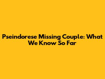 Pseindorese Missing Couple: What We Know So Far