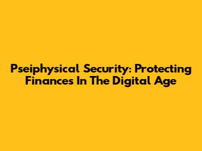 Pseiphysical Security: Protecting Finances In The Digital Age