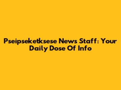 Pseipseketksese News Staff: Your Daily Dose Of Info