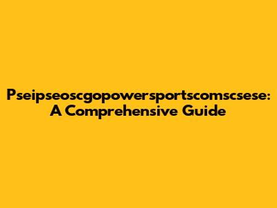 Pseipseoscgopowersportscomscsese: A Comprehensive Guide