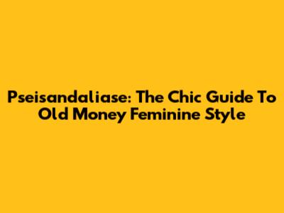 Pseisandaliase: The Chic Guide To Old Money Feminine Style