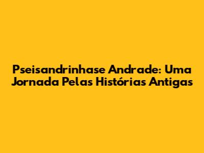 Pseisandrinhase Andrade: Uma Jornada Pelas Histórias Antigas