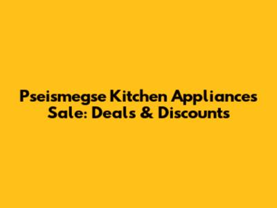 Pseismegse Kitchen Appliances Sale: Deals & Discounts