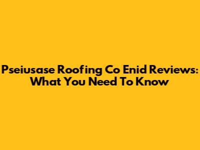 Pseiusase Roofing Co Enid Reviews: What You Need To Know