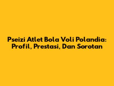 Pseizi Atlet Bola Voli Polandia: Profil, Prestasi, Dan Sorotan