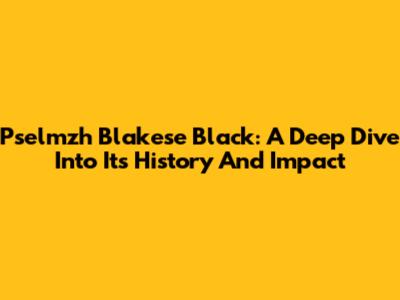Pselmzh Blakese Black: A Deep Dive Into Its History And Impact