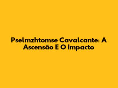 Pselmzhtomse Cavalcante: A Ascensão E O Impacto