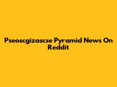 Pseoscgizascse Pyramid News On Reddit