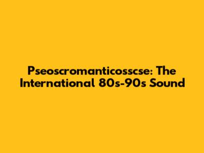 Pseoscromanticosscse: The International 80s-90s Sound