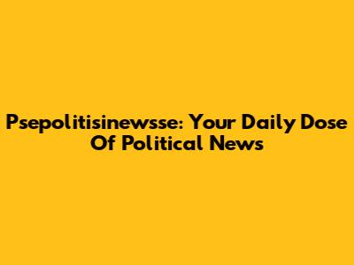 Psepolitisinewsse: Your Daily Dose Of Political News