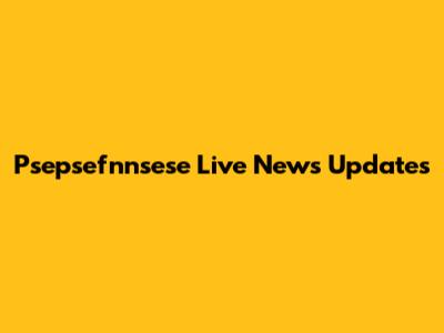 Psepsefnnsese Live News Updates