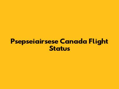 Psepseiairsese Canada Flight Status