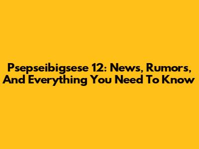 Psepseibigsese 12: News, Rumors, And Everything You Need To Know