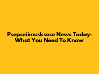 Psepseiimusksese News Today: What You Need To Know