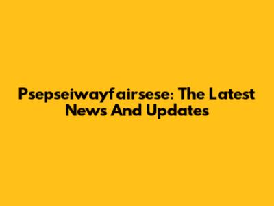 Psepseiwayfairsese: The Latest News And Updates