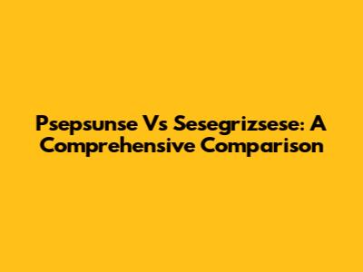 Psepsunse Vs Sesegrizsese: A Comprehensive Comparison