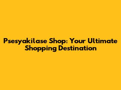 Psesyakilase Shop: Your Ultimate Shopping Destination
